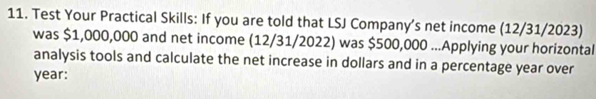 Test Your Practical Skills: If you are told that LSJ Company’s net income (12/31/2023) 
was $1,000,000 and net income (12/31/2022) was $500,000...Applying your horizontal 
analysis tools and calculate the net increase in dollars and in a percentage year over
year :