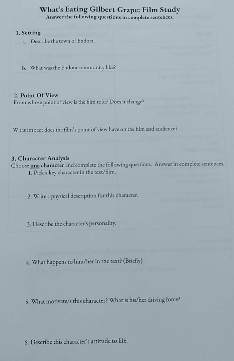 What’s Eating Gilbert Grape: Film Study 
Answer the following questions in complete sentences. 
1. Setting 
a. Describe the town of Endora. 
b. What was the Endora community like? 
2. Point Of View 
From whose point of view is the film told? Does it change? 
What impact does the film’s point of view have on the film and audience? 
3. Character Analysis 
Choose one character and complete the following questions. Answer in complete sentences. 
1. Pick a key character in the text/film. 
2. Write a physical description for this character. 
3. Describe the character's personality. 
4. What happens to him/her in the text? (Briefly) 
5. What motivate/s this character? What is his/her driving force? 
6. Describe this character's attitude to life.