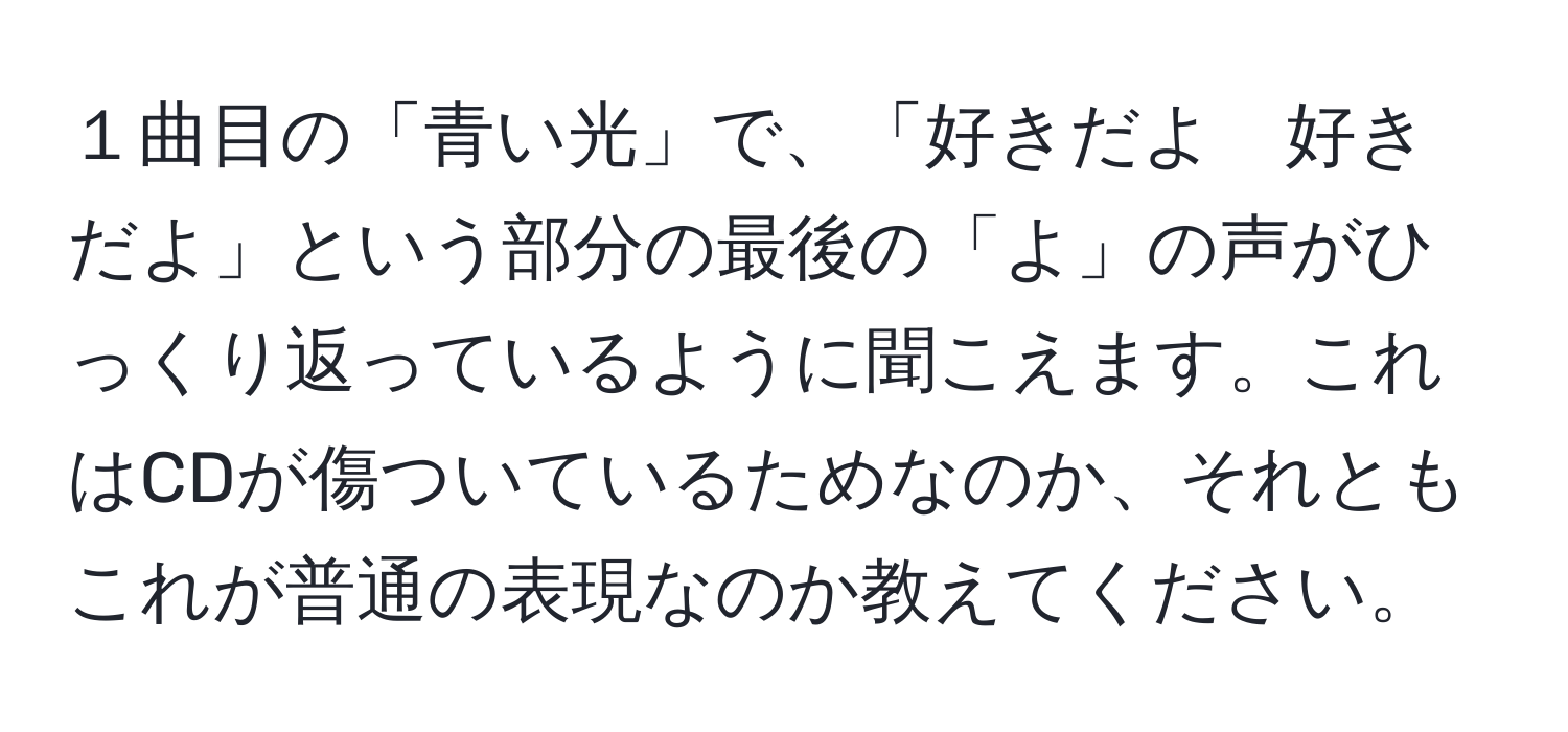 １曲目の「青い光」で、「好きだよ　好きだよ」という部分の最後の「よ」の声がひっくり返っているように聞こえます。これはCDが傷ついているためなのか、それともこれが普通の表現なのか教えてください。