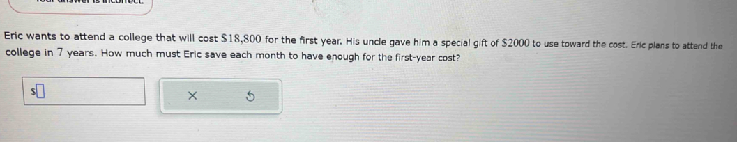 Eric wants to attend a college that will cost $18,800 for the first year. His uncle gave him a special gift of $2000 to use toward the cost. Eric plans to attend the 
college in 7 years. How much must Eric save each month to have enough for the first-year cost?