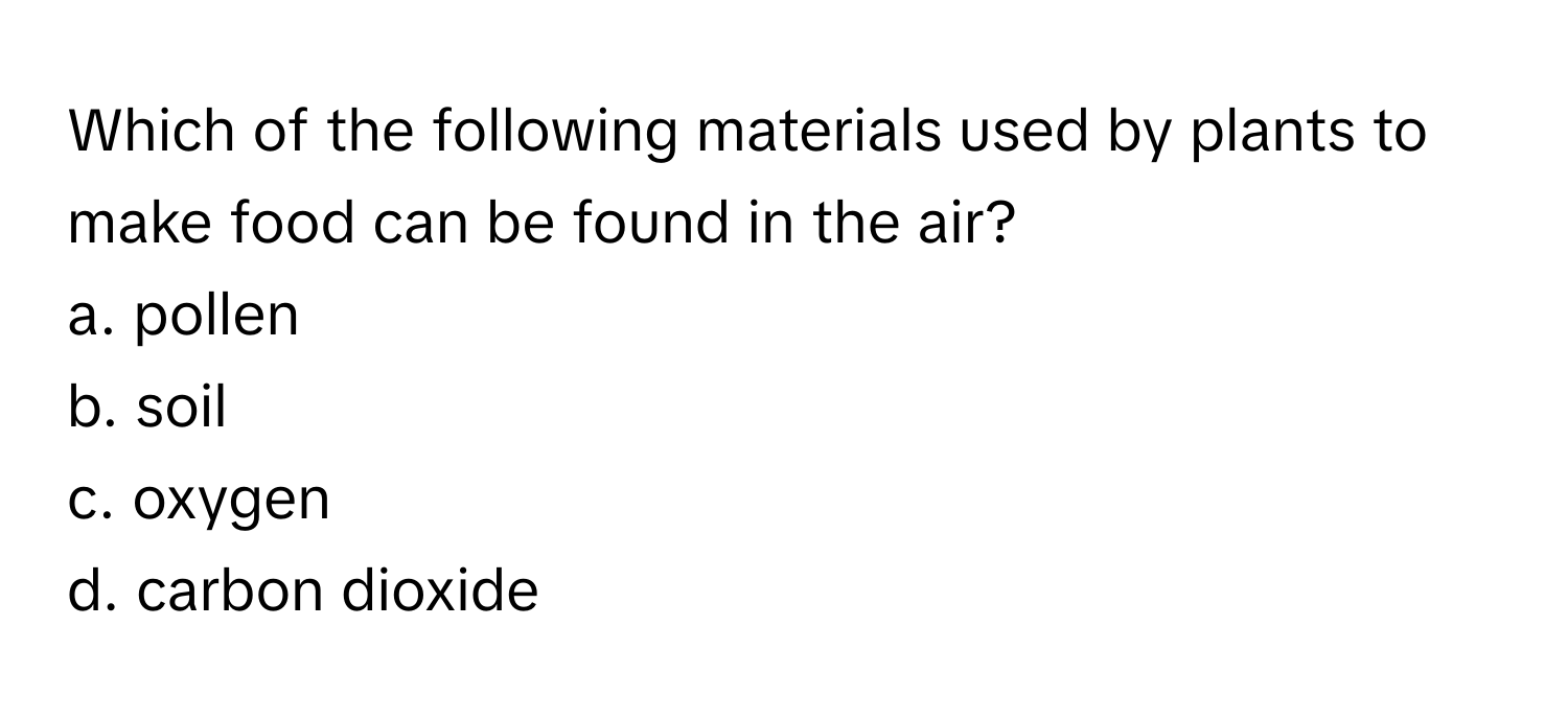 Which of the following materials used by plants to make food can be found in the air? 
  
a. pollen 
b. soil 
c. oxygen 
d. carbon dioxide