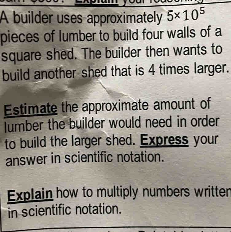 A builder uses approximately 5* 10^5
pieces of lumber to build four walls of a 
square shed. The builder then wants to 
build another shed that is 4 times larger. 
Estimate the approximate amount of 
lumber the builder would need in order 
to build the larger shed. Express your 
answer in scientific notation. 
Explain how to multiply numbers written 
in scientific notation.