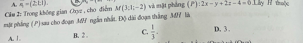 A. vector n_1=(2;1;1). D. n_4-(
Câu 2: Trong không gian Oxyz , cho điểm M(3;1;-2) và mặt phắng (P):2x-y+2z-4=0 Lây H thuộc
mặt phẳng (P) sau cho đoạn MH ngắn nhất. Độ dài đoạn thẳng MH là
C.
A. 1. B. 2 .  1/3 .
D. 3.