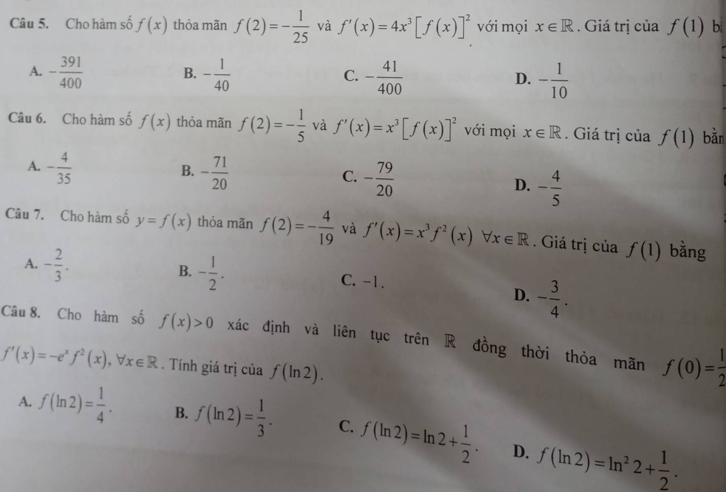 Cho hàm số f(x) thỏa mãn f(2)=- 1/25  và f'(x)=4x^3[f(x)]^2 với mọi x∈ R. Giá trị của f(1) b
A. - 391/400  - 1/40 
B.
C. - 41/400  - 1/10 
D.
Câu 6. Cho hàm số f(x) thỏa mãn f(2)=- 1/5  và f'(x)=x^3[f(x)]^2 với mọi x∈ R. Giá trị của f(1) bǎn
A. - 4/35 
B. - 71/20 
C. - 79/20 
D. - 4/5 
Câu 7. Cho hàm số y=f(x) thỏa mãn f(2)=- 4/19  và f'(x)=x^3f^2(x) forall x∈ R. Giá trị của f(1) bǎng
B. - 1/2 .
A. - 2/3 . C. -1.
D. - 3/4 . 
Câu 8. Cho hàm số f(x)>0 xác định và liên tục trên R đồng thời thỏa mãn f(0)= 1/2 
f'(x)=-e^xf^2(x), forall x∈ R Tính giá trị của f(ln 2).
A. f(ln 2)= 1/4 .
B. f(ln 2)= 1/3 . C. f(ln 2)=ln 2+ 1/2 . D. f(ln 2)=ln^22+ 1/2 .