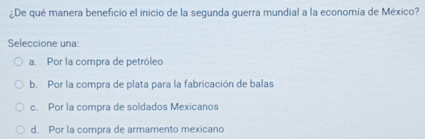 ¿De qué manera beneficio el inicio de la segunda guerra mundial a la economía de México?
Seleccione una:
a. Por la compra de petróleo
b. Por la compra de plata para la fabricación de balas
c. Por la compra de soldados Mexicanos
d. Por la compra de armamento mexicano