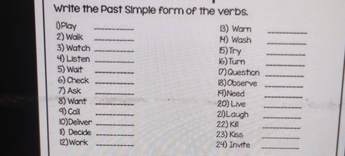 Write the Past Simple form of the verbs. 
l)Play _13) Warn_ 
2) Walk _H) Wash_ 
3) Watch _15) Try_ 
4) Listen _16) Turn_ 
5) Wait _17) Question_ 
6) Check _18) Observe_ 
7) Ask _19)Need_ 
8) Want_ 
20) Live_ 
9) Call _21)Laugh_ 
10)Deliver _22) Kill_ 
II) Decide _23) Kiss_ 
12)Work _24) Invite_