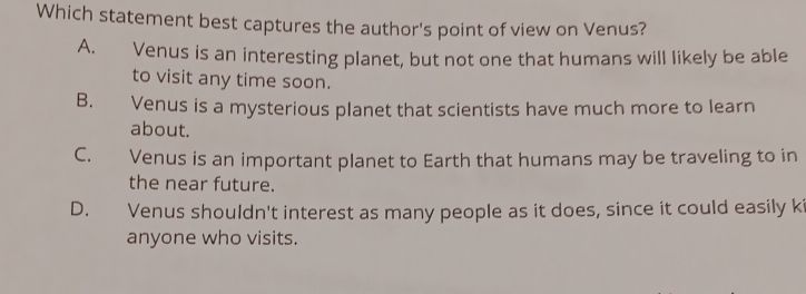 Which statement best captures the author's point of view on Venus?
A. Venus is an interesting planet, but not one that humans will likely be able
to visit any time soon.
B. Venus is a mysterious planet that scientists have much more to learn
about.
C. Venus is an important planet to Earth that humans may be traveling to in
the near future.
D. Venus shouldn't interest as many people as it does, since it could easily ki
anyone who visits.