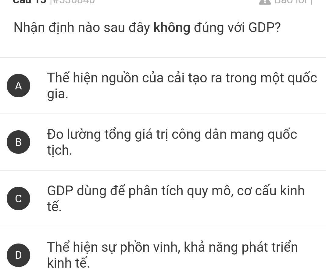 Nhận định nào sau đây không đúng với GDP?
A
Thể hiện nguồn của cải tạo ra trong một quốc
gia.
B
Đo lường tổng giá trị công dân mang quốc
tịch.
C
GDP dùng để phân tích quy mô, cơ cấu kinh
tế.
D
Thể hiện sự phồn vinh, khả năng phát triển
kinh tế.