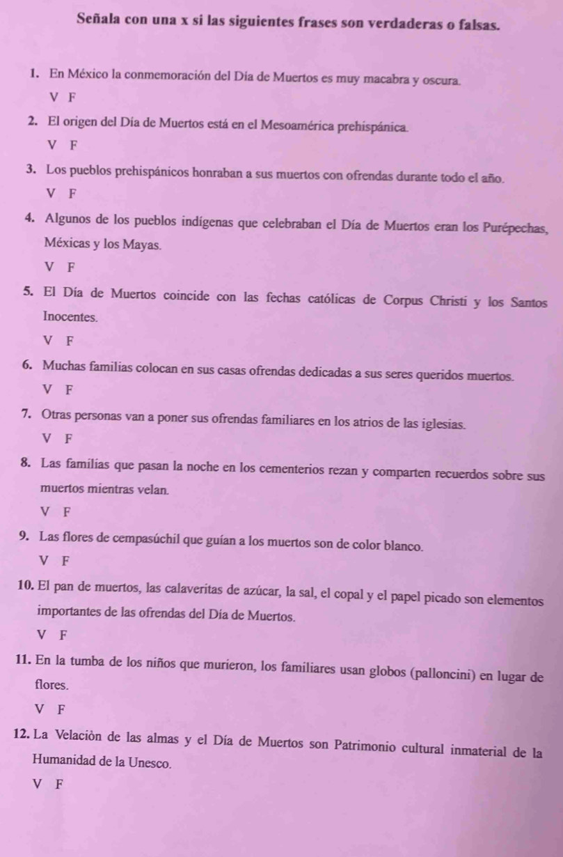 Señala con una x si las siguientes frases son verdaderas o falsas.
1. En México la conmemoración del Día de Muertos es muy macabra y oscura.
V F
2. El origen del Día de Muertos está en el Mesoamérica prehispánica.
V F
3. Los pueblos prehispánicos honraban a sus muertos con ofrendas durante todo el año.
V F
4. Algunos de los pueblos indígenas que celebraban el Día de Muertos eran los Purépechas,
Méxicas y los Mayas.
V F
5. El Día de Muertos coincide con las fechas católicas de Corpus Christi y los Santos
Inocentes.
V F
6. Muchas familias colocan en sus casas ofrendas dedicadas a sus seres queridos muertos.
V F
7. Otras personas van a poner sus ofrendas familiares en los atrios de las iglesias.
V F
8. Las familias que pasan la noche en los cementerios rezan y comparten recuerdos sobre sus
muertos mientras velan.
V F
9. Las flores de cempasúchil que guían a los muertos son de color blanco.
V F
10. El pan de muertos, las calaveritas de azúcar, la sal, el copal y el papel picado son elementos
importantes de las ofrendas del Día de Muertos.
V F
11. En la tumba de los niños que murieron, los familiares usan globos (palloncini) en lugar de
flores.
V F
12. La Velación de las almas y el Día de Muertos son Patrimonio cultural inmaterial de la
Humanidad de la Unesco.
V F