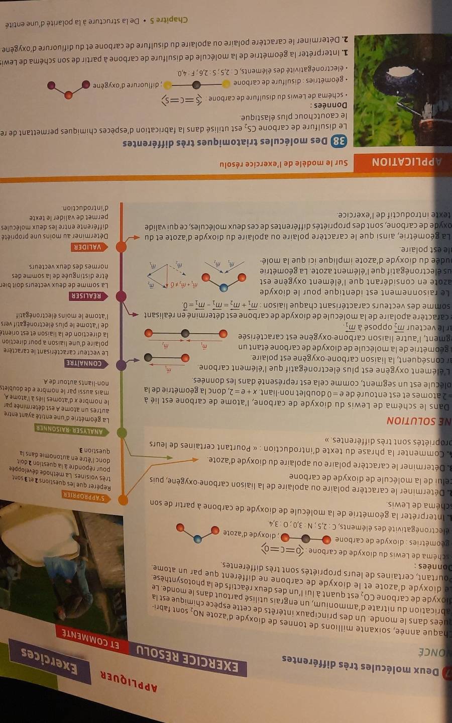 APPLIQUER Exercices
7) Deux molécules très différentes
ONCÉ
EXERCICE RÉSOLU ETCOMMENTE
Chaque année, soixante millions de tonnes de dioxyde d'azote NO₂ sont fabri-
quées dans le monde. Un des principaux intérêts de cette espèce chimique est la
abrication du nitrate d’ammonium, un engrais utilisé partout dans le monde. Le
dioxyde de carbone CO, est quant à lui l'un des deux réactifs de la photosynthèse.
Le dioxyde d'azote et le dioxyde de carbone ne différent que par un atome.
Pourtant, certaines de leurs propriétés sont très différentes.
Données :
chéma de Lewis du dioxyde de carbone (0=c=0)
éométries : dioxyde de carbone O  ; dioxyde d'azote
électronégativité des éléments, C : 2.5 sqrt(3),0;0:3 4
Il Interpréter la géométrie de la molécule de dioxyde de carbone à partir de son
chéma de Lewis.
S'APPROPRIER
Repérer que les questions 2 et 3 sont
celui de la molécule de dioxyde de carbone
. Déterminer le caractère polaire ou apolaire de la liaison carbone-oxygène, puis pour répondre à la question 2 doit
très voisines. La méthode développée
3. Déterminer le caractère polaire ou apolaire du dioxyde d'azote. question 3
donc l'être en autonomie dans la
. Commenter la phrase du texte d'introduction : « Pourtant certaines de leurs
propriétés sont très différentes. »
ANALYSER -RAISONNER
NE SOLUTION
La géométrie d'une entité ayant entre
autres un atome A est déterminée par
le nombre x d'atomes liés à l'atome A
Dans le schéma de Lewis du dioxyde de carbone, l'atome de carbone est lié à mais aussi par le nombre e de doublets
= 2 atomes et est entouré de e=0 doublet non-liant. x+e=2 , donc la géométrie de la non-liants autour de A
olécule est un segment, comme cela est représenté dans les données.
L'élément oxygène est plus électronégatif que l'élément carbone. m Connaitre
ar conséquent, la liaison carbone-oxygène est polaire. Le vecteur caractérisant le caractère
géométrie de la molécule de dioxyde de carbone étant un vector m_2 polaire d'une liaison a pour direction
lgment, l'autre liaison carbone-oxygène est caractérisée  la direction de la liaison et est orienté
r le vecteur vector m_2 opposé à vector m_1 de l'atome le plus électronégatif vers
le caractère apolaire de la molécule de dioxyde de carbone est déterminé en réalisant 4  l'atome le moins électronégatif
somme des vecteurs caractérisant chaque liaison vector m_1+vector m_2=vector m_1-vector m_1=vector 0
Le raisonnement est identique pour le dioxyde REALISER
vector m_1+vector m_2!= vector 0 m,
azote en considérant que l'élément oxygène est La somme de deux vecteurs doit bier
us électronégatif que l'élément azote. La géométrie être distinguée de la somme des
dudée du dioxyde d'azote implique ici que la molé- m vector m m m, normes des deux vecteurs
le est polaire. valider
La géométrie, ainsi que le caractère polaire ou apolaire du dioxyde d'azote et du Déterminer au moins une propriété
oxyde de carbone, sont des propriétés différentes de ces deux molécules, ce qui valide différente entre les deux molécules
texte introductif de l’exercice. permet de valider le texte
d'introduction.
APPLICATION Sur le modèle de l'exercice résolu
: Des molécules triatomiques très différentes
e disulfure de carbone CS_2 est utilisé dans la fabrication d'espèces chimiques permettant de re
le caoutchouc plus élastique.
Données :
schéma de Lewis du disulfure de carbone : (5=c=s)
géométries : disulfure de carbone ; difluorure d'oxygène
électronégativité des éléments, C : 2,5 ; S : 2,6 ; F : 4,0.
Interpréter la géométrie de la molécule de disulfure de carbone à partir de son schéma de Lewis
2. Déterminer le caractère polaire ou apolaire du disulfure de carbone et du difluorure d'oxygène.
Chapitre 5 • De la structure à la polarité d'une entité