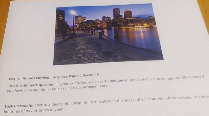 English Home Learning: Language Paper 1 Section B 
This is a 40 -mark question. In your exam, you will have 45 minutes to spend on this time (or approx. 55 minutes if 
you have 25% additional time as an access arrangement). 
Task Instruction: Write a description, inspired by the place in the image, of a city at two different times. This coul 
be times of day or times of year.