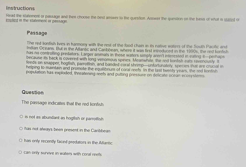 Instructions
Read the statement or passage and then choose the best answer to the question. Answer the question on the basis of what is stated or
implied in the statement or passage.
Passage
The red lionfish lives in harmony with the rest of the food chain in its native waters of the South Pacific and
Indian Oceans. But in the Atlantic and Caribbean, where it was first introduced in the 1990s, the red lionfish
has no controlling predators. Larger animals in those waters simply aren't interested in eating it—perhaps
because its back is covered with long venomous spines. Meanwhile, the red lionfish eats ravenously. It
feeds on snapper, hogfish, parrotfish, and banded coral shrimp—unfortunately, species that are crucial in
helping to maintain and promote the equilibrium of coral reefs. In the last twenty years, the red lionfish
population has exploded, threatening reefs and putting pressure on delicate ocean ecosystems.
Question
The passage indicates that the red lionfish
is not as abundant as hogfish or parrotfish
has not always been present in the Carbbean
has only recently faced predators in the Atlantic
can only survive in waters with coral reefs