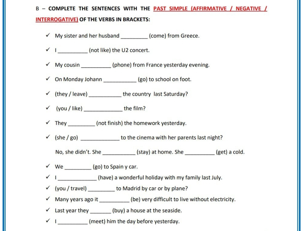 COMPLETE THE SENTENCES WITH THE PAST SIMPLE (AFFIRMATIVE / NEGATIVE / 
INTERROGATIVE) OF THE VERBS IN BRACKETS: 
My sister and her husband _(come) from Greece. 
|_ (not like) the U2 concert. 
My cousin _(phone) from France yesterday evening. 
On Monday Johann _(go) to school on foot. 
(they / leave)_ the country last Saturday? 
(you / like) _the film? 
They _(not finish) the homework yesterday. 
(she / go) _to the cinema with her parents last night? 
No, she didn’t. She _(stay) at home. She_ (get) a cold. 
We _(go) to Spain y car. 
_(have) a wonderful holiday with my family last July. 
(you / travel) _to Madrid by car or by plane? 
Many years ago it _(be) very difficult to live without electricity. 
Last year they_ (buy) a house at the seaside. 
|_ (meet) him the day before yesterday.