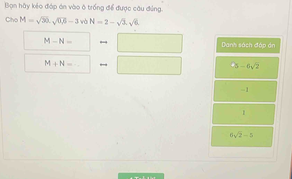 Bạn hãy kéo đáp án vào ô trống để được câu đúng.
Cho M=sqrt(30).sqrt(0,6)-3 và N=2-sqrt(3).sqrt(6).
M-N=□° x_ Danh sách đáp án
□  ∴ △ ADE)
M+N= □
5-6sqrt(2)
-1
1
6sqrt(2)-5