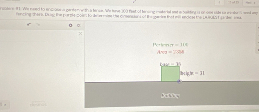 at 25 Nest 3
roblem #1: We need to enclose a garden with a fence. We have 100 feet of fencing material and a building is on one side so we don't need any
fencing there. Drag the purple point to determine the dimensions of the garden that will enclose the LARGEST garden area
Perimeter =100
Area =2356
ba e=38
height =31
Building