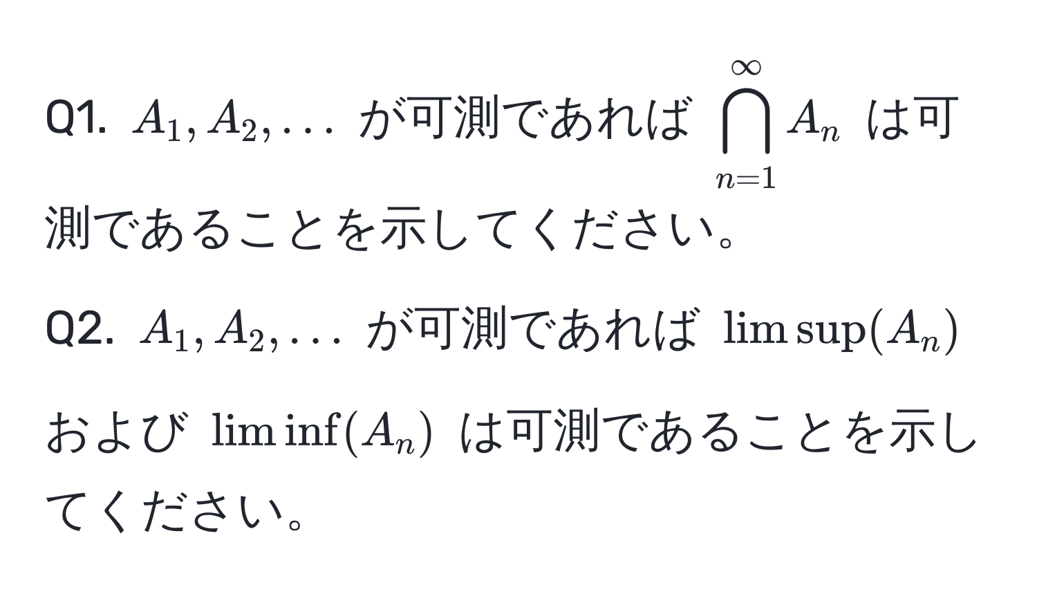 $A_1, A_2, ...$ が可測であれば $bigcap_(n=1)^(∈fty) A_n$ は可測であることを示してください。  
Q2. $A_1, A_2, ...$ が可測であれば $limsup(A_n)$ および $liminf(A_n)$ は可測であることを示してください。