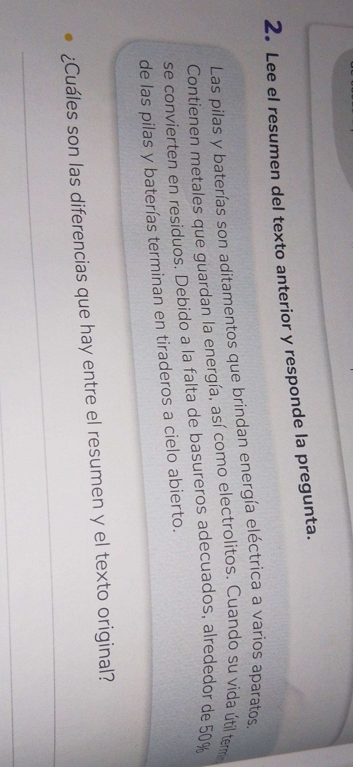 2。Lee el resumen del texto anterior y responde la pregunta. 
Las pilas y baterías son aditamentos que brindan energía eléctrica a varios aparatos. 
Contienen metales que guardan la energía, así como electrolitos. Cuando su vida útil termin 
se convierten en residuos. Debido a la falta de basureros adecuados, alrededor de 50%
de las pilas y baterías terminan en tiraderos a cielo abierto. 
_ 
¿Cuáles son las diferencias que hay entre el resumen y el texto original? 
_