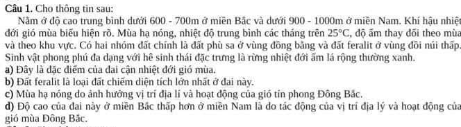 Cho thông tin sau:
Nằm ở độ cao trung bình dưới 600 - 700m ở miền Bắc và dưới 900 - 1000m ở miền Nam. Khí hậu nhiệt
đới gió mùa biểu hiện rõ. Mùa hạ nóng, nhiệt độ trung bình các tháng trên 25°C , độ ấm thay đõi theo mùa
và theo khu vực. Có hai nhóm đất chính là đất phù sa ở vùng đồng bằng và đất feralit ở vùng đồi núi thấp
Sinh vật phong phú đa dạng với hê sinh thái đặc trưng là rừng nhiệt đới ấm lá rộng thường xanh.
a) Đây là đặc điểm của đai cận nhiệt đới gió mùa.
b) Đất feralit là loại đất chiếm diện tích lớn nhất ở đai này.
c) Mùa hạ nóng do ảnh hưởng vị trí địa lí và hoạt động của gió tín phong Đông Bắc.
d) Độ cao của đai này ở miền Bắc thấp hơn ở miền Nam là do tác động của vị trí địa lý và hoạt động của
gió mùa Đông Bắc.