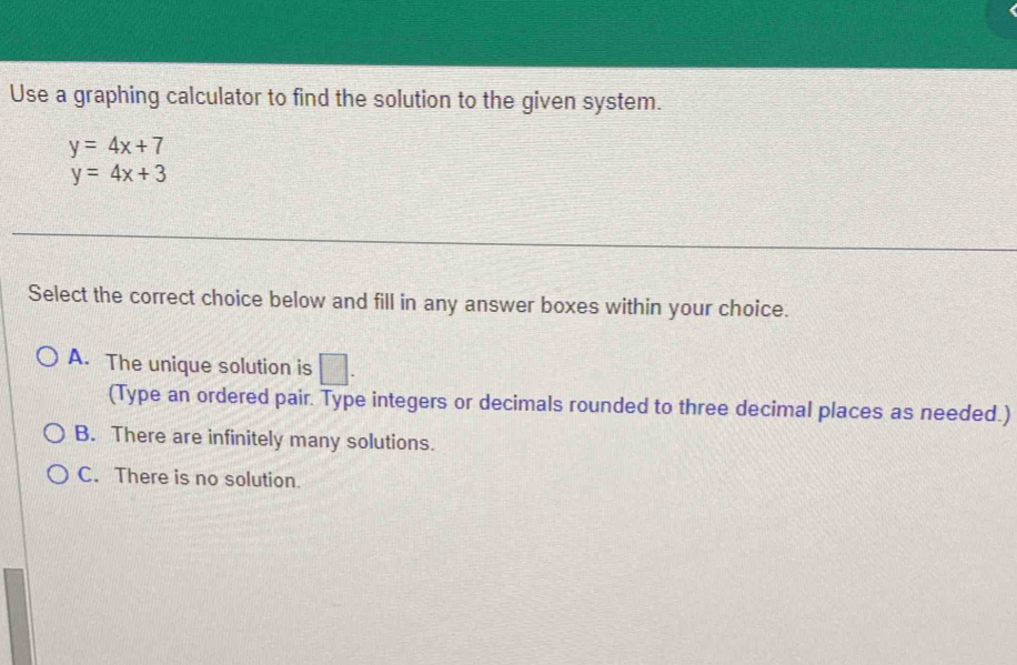 Use a graphing calculator to find the solution to the given system.
y=4x+7
y=4x+3
Select the correct choice below and fill in any answer boxes within your choice.
A. The unique solution is □ . 
(Type an ordered pair. Type integers or decimals rounded to three decimal places as needed.)
B. There are infinitely many solutions.
C. There is no solution.