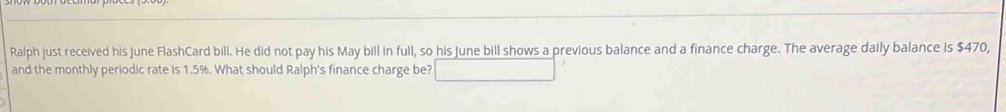 Ralph just received his June FlashCard bill. He did not pay his May bill in full, so his June bill shows a previous balance and a finance charge. The average daily balance is $470, 
and the monthly periodic rate is 1.5%. What should Ralph's finance charge be?