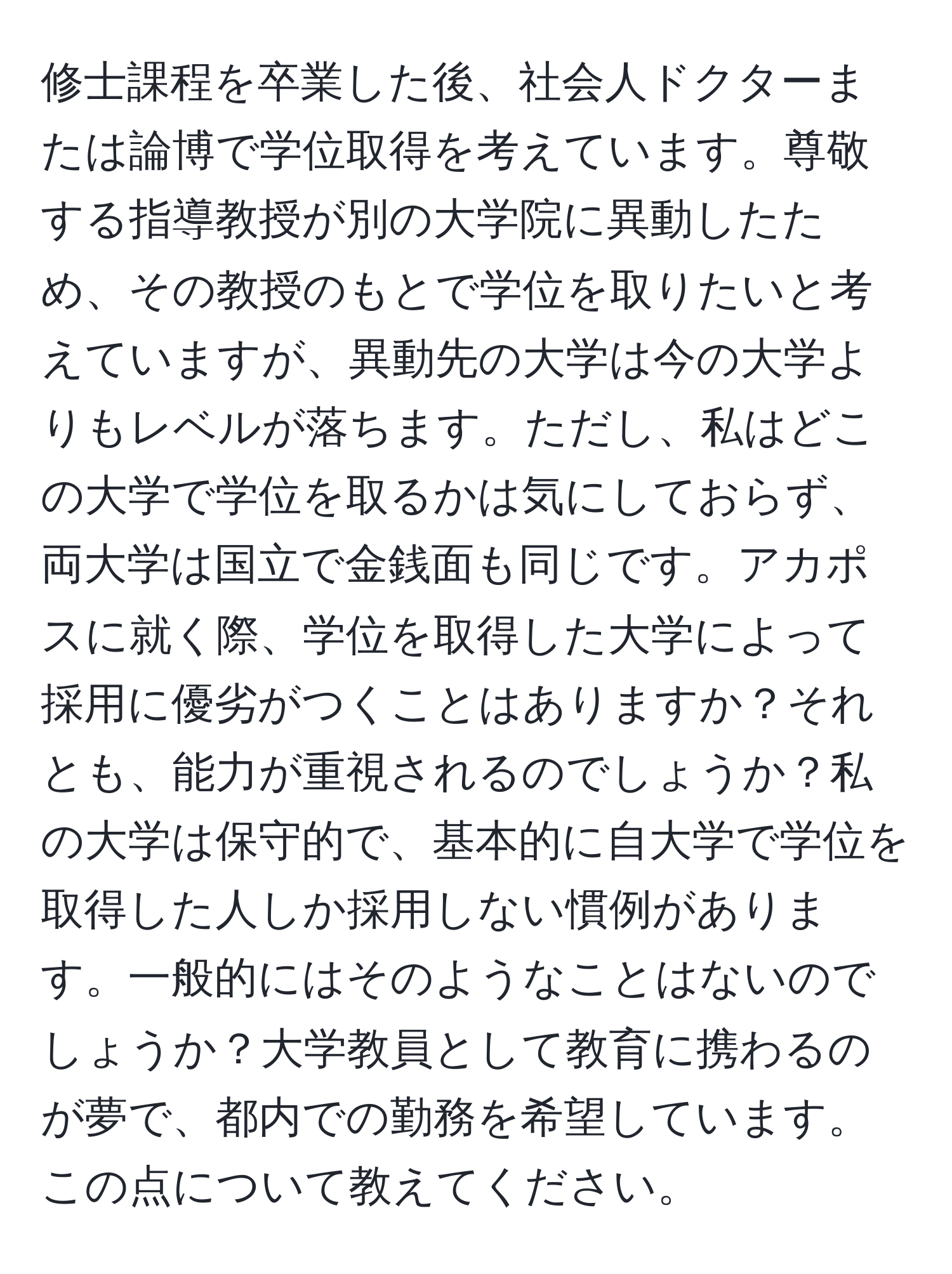 修士課程を卒業した後、社会人ドクターまたは論博で学位取得を考えています。尊敬する指導教授が別の大学院に異動したため、その教授のもとで学位を取りたいと考えていますが、異動先の大学は今の大学よりもレベルが落ちます。ただし、私はどこの大学で学位を取るかは気にしておらず、両大学は国立で金銭面も同じです。アカポスに就く際、学位を取得した大学によって採用に優劣がつくことはありますか？それとも、能力が重視されるのでしょうか？私の大学は保守的で、基本的に自大学で学位を取得した人しか採用しない慣例があります。一般的にはそのようなことはないのでしょうか？大学教員として教育に携わるのが夢で、都内での勤務を希望しています。この点について教えてください。