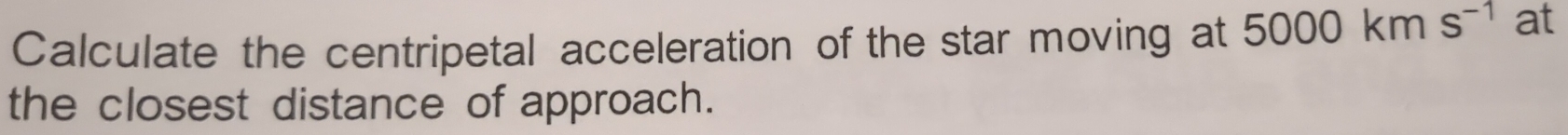 Calculate the centripetal acceleration of the star moving at 5000kms^(-1) at 
the closest distance of approach.