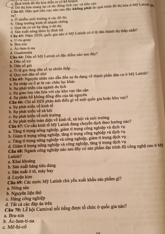 c. Quá trình đô thị hóa diễn ra có kể hoạch
d. Đô thị hóa mang lại cả tác động tích cực và tiêu cực
Câu 62: Hậu quả tiêu cực nào sau đây không phải do quá trình đô thị hóa ở Mỹ Latinh gâ
ra?
a. Ô nhiễm môi trường ở các đô thị
b. Tăng trưởng kinh tế nhanh chóng
c. Quá tải cơ sở hạ tầng ở đô thị
d. Sản xuất nông thôn bị đình trệ
Câu 63: Năm 2020, quốc gia nào ở Mỹ Latinh có tỉ lệ dân thành thị thấp nhất?
a. U-ru-goay
b. Bra-xin
c. Ac-hen-ti-na
d. Guatemala
Câu 64: Dân số Mỹ Latinh có đặc điểm nào sau đây?
a. Dân số trẻ
b. Dân số già
c. Tỉ lệ gia tăng dân số tự nhiên thấp
d. Quy mô dân số nhỏ
Câu 65: Nguyên nhân nào dẫn đến sự đa dạng về thành phần dân cư ở Mỹ Latinh?
a. Sự nhập cư ồ ạt từ các châu lục khác
b. Sự phát triển của ngành du lịch
c. Sự giao lưu văn hóa với các khu vực lân cận
d. Sự phân bố không đồng đều của tài nguyên
Câu 66: Chỉ số HDI phản ánh điều gì về một quốc gia hoặc khu vực?
a. Sự phát triển về kinh tế
b. Sự phát triển về xã hội
c. Sự phát triển về môi trường
d. Sự phát triển toàn diện về kinh tế, xã hội và môi trường
Câu 67: Cơ cấu kinh tế Mỹ Latinh đang chuyển dịch theo hướng nào?
a. Tăng tỉ trọng nông nghiệp, giảm tỉ trọng công nghiệp và dịch vụ
b. Giảm tỉ trọng nông nghiệp, tăng tỉ trọng công nghiệp và dịch vụ
c. Tăng tỉ trọng nông nghiệp và công nghiệp, giảm tỉ trọng dịch vụ
d. Giảm tỉ trọng nông nghiệp và công nghiệp, tăng tỉ trọng dịch vụ
Câu 68: Ngành công nghiệp nào sau đây có sản phẩm đạt trình độ công nghệ cao ở Mỹ
Latinh?
a. Khai khoáng
b. Sản xuất hàng tiêu dùng
c. Sản xuất ô tô, máy bay
d. Luyện kim
Câu 69: Các nước Mỹ Latinh chủ yếu xuất khẩu sản phẩm gì?
a. Nông sản
b. Nguyên liệu thô
c. Hàng công nghiệp
d. Tất cả các đáp án trên
Câu 70: Lễ hội Carnival nổi tiếng được tổ chức ở quốc gia nào?
a. Bra-xin
b. Ác-hen-ti-na
c. Mê-hi-cô
