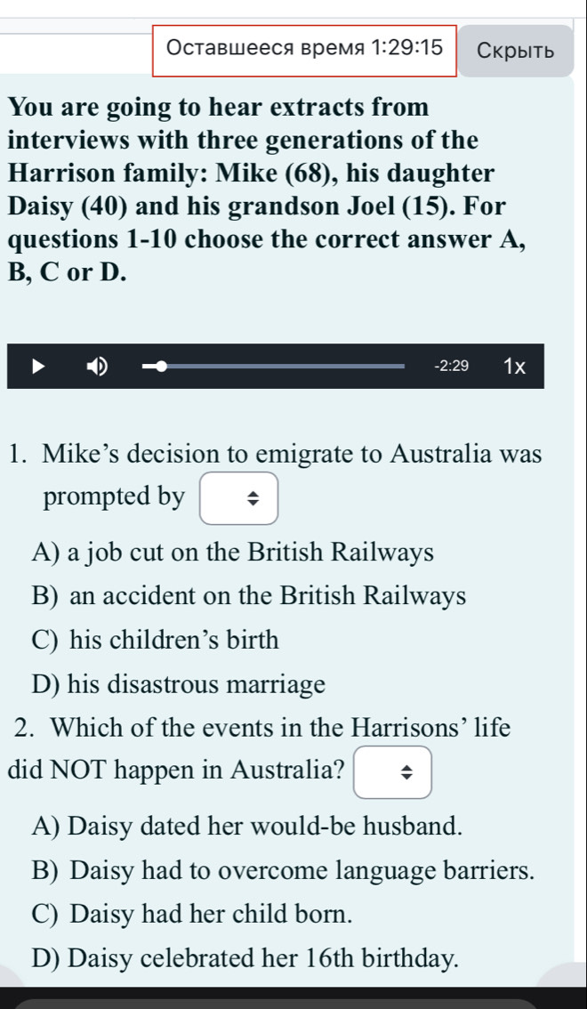 Оставшееся время 1:29:15 Cкрыitь
You are going to hear extracts from
interviews with three generations of the
Harrison family: Mike (68), his daughter
Daisy (40) and his grandson Joel (15). For
questions 1-10 choose the correct answer A,
B, C or D.
-2:29 1x
1. Mike’s decision to emigrate to Australia was
prompted by
A) a job cut on the British Railways
B) an accident on the British Railways
C) his children’s birth
D) his disastrous marriage
2. Which of the events in the Harrisons’ life
did NOT happen in Australia?
A) Daisy dated her would-be husband.
B) Daisy had to overcome language barriers.
C) Daisy had her child born.
D) Daisy celebrated her 16th birthday.