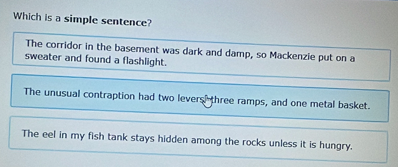 Which is a simple sentence?
The corridor in the basement was dark and damp, so Mackenzie put on a
sweater and found a flashlight.
The unusual contraption had two levers three ramps, and one metal basket.
The eel in my fish tank stays hidden among the rocks unless it is hungry.