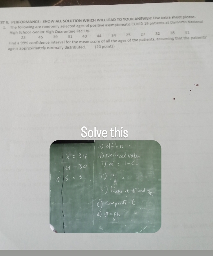 ST II. PERFORMANCE: SHOW ALL SOLUTION WHICH WILL LEAD TO YOUR ANSWER: Use extra sheet please. 
1. The following are randomly selected ages of positive asymptomatic COVID 19 patients at Damortis National 
High School -Senior High Quarantine Facility.
23 45 39 31 40 44 34 25 27 32 35 41
Find a 99% confidence interval for the mean score of all the ages of the patients, assuming that the patients 
age is approximately normally distributed. (20 points) 
Solve this