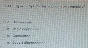 Pb+CuCl_2to PbCl_2+Cu The reaction is an example of:
a. Decomposition
b. Single displacement
c. Combustion
d. Double displacement