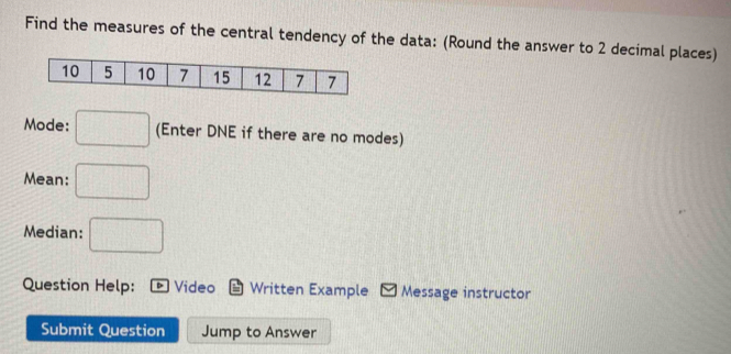 Find the measures of the central tendency of the data: (Round the answer to 2 decimal places) 
Mode: □ (Enter DNE if there are no modes) 
Mean: □ 
Median: □ 
Question Help: Video Written Example Message instructor 
Submit Question Jump to Answer