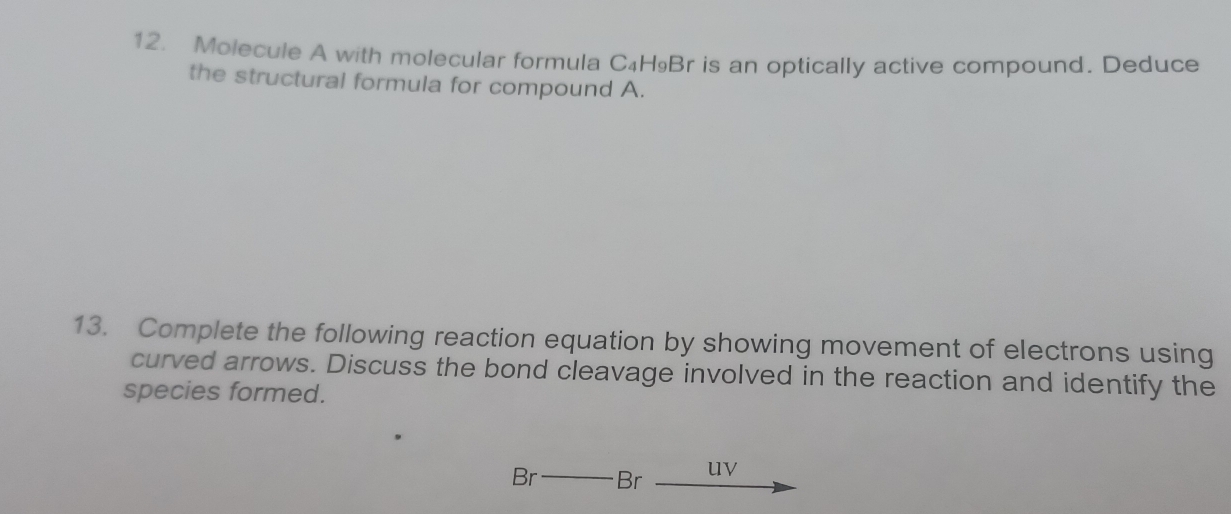 Molecule A with molecular formula C₄H₉Br is an optically active compound. Deduce 
the structural formula for compound A. 
13. Complete the following reaction equation by showing movement of electrons using 
curved arrows. Discuss the bond cleavage involved in the reaction and identify the 
species formed. 
Br Br uv