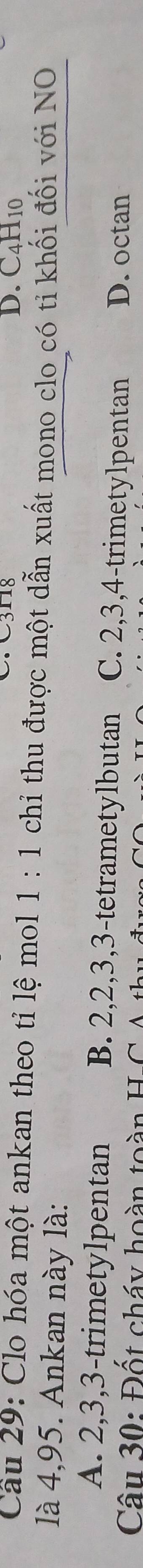 C318 D. C4H10
Cầu 29: Clo hóa một ankan theo tỉ lệ mol 1:1 chỉ thu được một dẫn xuất mono clo có tỉ khối đối với NO
là 4,95. Ankan này là:
A. 2, 3, 3 -trimetylpentan B. 2, 2, 3, 3 -tetrametylbutan C. 2, 3, 4 -trimetylpentan D. octan
Câu 30: Đốt cháy hoàn toàn H-C