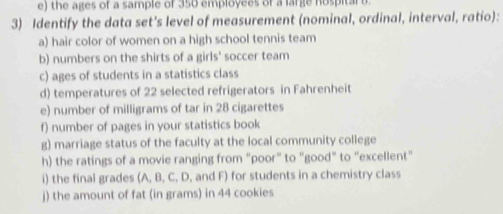 the ages of a sample of 350 employees of a large nospital b 
3) Identify the data set's level of measurement (nominal, ordinal, interval, ratio): 
a) hair color of women on a high school tennis team 
b) numbers on the shirts of a girls' soccer team 
c) ages of students in a statistics class 
d) temperatures of 22 selected refrigerators in Fahrenheit 
e) number of milligrams of tar in 28 cigarettes 
f) number of pages in your statistics book 
g) marriage status of the faculty at the local community college 
h) the ratings of a movie ranging from "poor" to "good" to "excellent" 
i) the final grades (A, B, C, D, and F) for students in a chemistry class 
j) the amount of fat (in grams) in 44 cookies