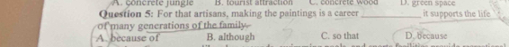 A. concrete jungle B. tourist attraction C. concrete woon D. green space
Question 5: For that artisans, making the paintings is a career_ it supports the life
of many generations of the family
A. because of B. although C. so that D. because