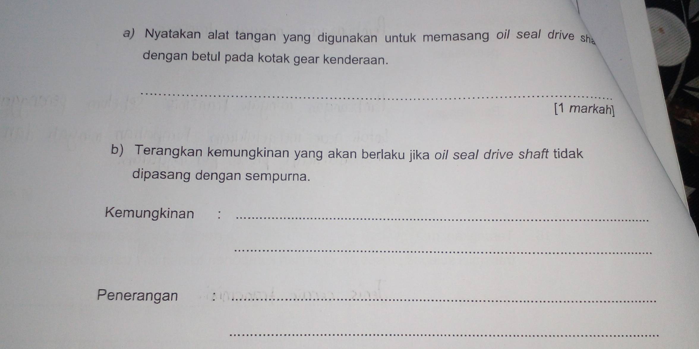 Nyatakan alat tangan yang digunakan untuk memasang oil seal drive sha 
dengan betul pada kotak gear kenderaan. 
_ 
[1 markah] 
b) Terangkan kemungkinan yang akan berlaku jika oil seal drive shaft tidak 
dipasang dengan sempurna. 
Kemungkinan :_ 
_ 
Penerangan :_ 
_