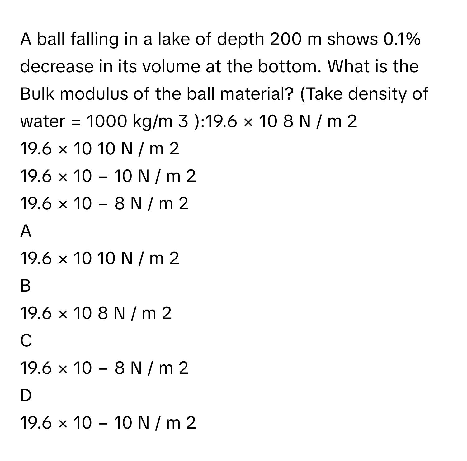 A ball falling in a lake of depth 200 m shows 0.1% decrease in its volume at the bottom. What is the Bulk modulus of the ball material? (Take density of water = 1000 kg/m   3       ):19.6  ×  10   8    N  /    m   2       
19.6  ×  10   10      N  /    m   2       
19.6  ×  10   −  10      N  /    m   2       
19.6  ×  10   −  8      N  /    m   2       

A  
19.6  ×  10   10      N  /    m   2        


B  
19.6  ×  10   8    N  /    m   2        


C  
19.6  ×  10   −  8      N  /    m   2        


D  
19.6  ×  10   −  10      N  /    m   2