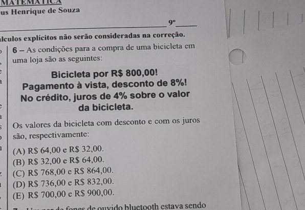 MATEMATICA
us Henrique de Souza
_
_ 9° 
álculos explícitos não serão consideradas na correção.
6 - As condições para a compra de uma bicicleta em
uma loja são as seguintes:
Bicicleta por R$ 800,00!
Pagamento à vista, desconto de 8%!
No crédito, juros de 4% sobre o valor
da bicicleta.
Os valores da bicicleta com desconto e com os juros
são, respectivamente:
(A) R$ 64,00 e R$ 32,00.
(B) R$ 32,00 e R$ 64,00.
(C) R$ 768,00 e R$ 864,00.
(D) R$ 736,00 e R$ 832,00.
(E) R$ 700,00 e R$ 900,00.
a a e s e u v ido b lu ctooth estava sendo