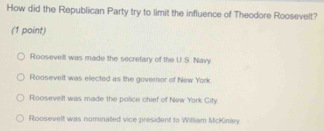 How did the Republican Party try to limit the influence of Theodore Roosevelt?
(1 point)
Roosevelt was made the secretary of the U.S. Navy
Roosevelt was elected as the governor of New York
Roosevelt was made the police chief of New York City.
Roosevelt was nominated vice president to William McKinley