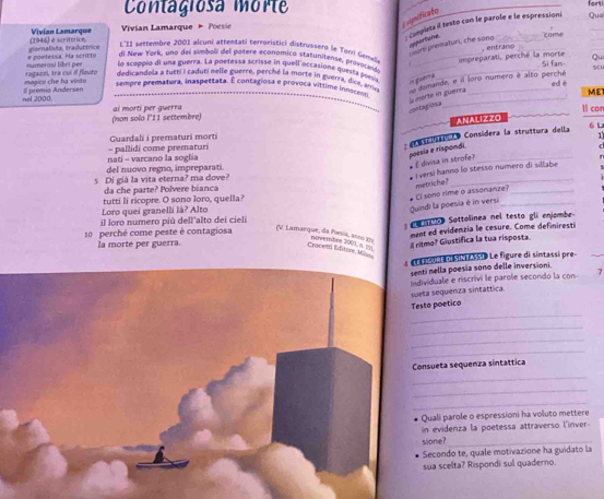 Contagiosa mort _forti Qua
vignificato
: Conpieta il testo con le parole e le espressioni
(1946) é scritórion, Vivian Lamarque  Vivian Lamarque * Poesie
apportune core
Mor prematuri, che sono
e poeteisa. Ha scritta groenaliuta, traduttrice
, entrano
L'11 settembre 2001 alcuni attentati terrocistici distrussero le Torri Gene impreparati, perché la morte Ou
di New York, una del simboli del potere economico statunitense, provolloda ._
Si fan
ln sceppió di una guerra. La poetessa scrisse in quell'occasione questa poes__
umande, e il loro numero é alto perché su
in guérra
mogico che ha vinto ragaeni, tra cuí il flauto dedicandola a tutti i caduti nelle guerre, perché la morte in guerra, dice, ame _ed è MET
sempre prematura, inaspettata. É contagiosa e provoca vítlime indocmili
Il premio Andersen nel 2000.
contagrion a l morte in guerra
ai morti per guerra (non solo l'11 settembre) 1l cor
ANALIZZO
6 L
Guardali i prematuri morti
1
nati - varcano la soglia = pallidi come prematuri   a a a Consídera la struttura della
del nuovo regno, impreparati.
É divisa in strofe? poesia e rispondi.
s Di già la vita eterna? ma dove?
_
# I versi hanno lo stesso numero di sillabe
da che parte? Polvere bianca
Quindi la poesia è in versi # Ci sono rime o assonanze? metriche?
Loro quei granelli là? Alto tutti li ricopre. O sono loro, quella?
il loro numero più dell'alto dei cielí
10 perché come peste è contagiosa       Sottolinea nel testo gli enjombe-
ment ed evidenzia le cesure. Come definiresti
(V. Lamarque, da Poesia, anno 377 novembre 2001 =
Ia morte per guerra.
ritmo? Giustifica la tua risposta.
Crocem Editore Miler
# l ameu n e   ss 1 Le figure di sintassi pre
senti nella poesia sono delle inversioni.
Individuale e riscrivi le parole secondo la con 7
suela sequenza sintáttica
_
Testo poetico
_
_
_
Consueta sequenza sintattica
_
_
_
Quali parole o espressioni ha voluto mettere
in evidenza la poetessa attraverso l'inver-
sione?_
Secondo te, quale motivazione ha guidato la
sua scelta? Rispondi sul quadero.