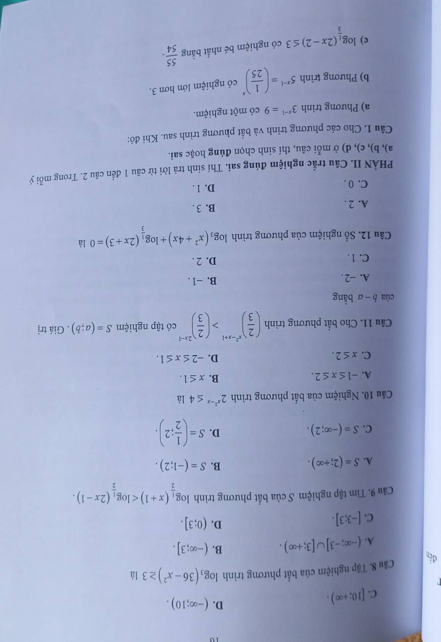 10
C. [10;+∈fty ).
D. (-∈fty ;10).
Câu 8. Tập nghiệm của bất phương trình log _3(36-x^2)≥ 3 là
B. (-∈fty ;3].
đến (0;3].
A. (-∈fty ;-3]∪ [3;+∈fty ).
C. [-3;3].
D.
Câu 9. Tìm tập nghiệm S của bất phương trình log _ 1/2 (x+1)
A. S=(2;+∈fty ). B. S=(-1;2).
C. S=(-∈fty ;2).
D. S=( 1/2 ;2).
Câu 10. Nghiệm của bất phương trình 2^(x^2)-x≤ 41a
A. -1≤ x≤ 2. B. x≤ 1.
C. x≤ 2. D. -2≤ x≤ 1.
Câu 11. Cho bất phương trình ( 2/3 )^x^2-x+1>( 2/3 )^2x-1 có tập nghiệm S=(a;b). Giá trị
cùa b a bằng
A. -2.
B. −1 .
C. 1 . D. 2 .
Câu 12. Số nghiệm của phương trình log _3(x^2+4x)+log _ 1/3 (2x+3)=0 là
A. 2 . B. 3 .
C. 0 . D. 1 .
PHÀN II. Câu trắc nghiệm đúng sai. Thí sinh trả lời từ câu 1 đến câu 2. Trong mỗi ý
a), b), c), d) ở mỗi câu, thí sinh chọn đúng hoặc sai.
Câu 1. Cho các phương trình và bất phương trình sau. Khi đó:
a) Phương trình 3^(x-1)=9 có một nghiệm.
b) Phương trình 5^(x-1)=( 1/25 )^x có nghiệm lớn hơn 3.
c) log _ 1/3 (2x-2)≤ 3 có nghiệm bé nhất bằng  55/54 .