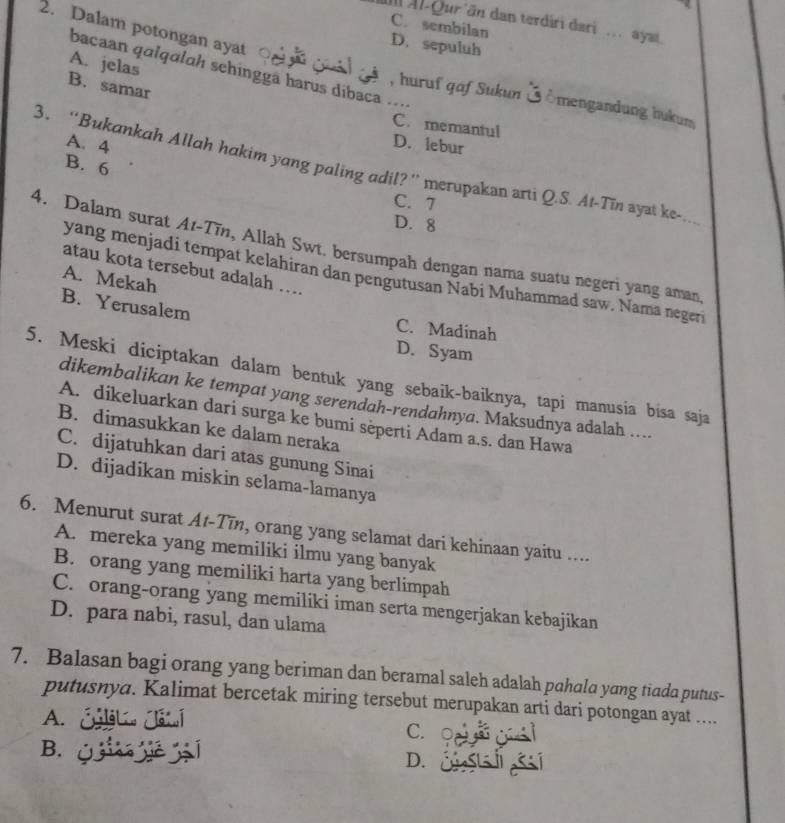 Ill Al-Qur än dan terdiri dari ... ayat.
C. sembilan
2. Dalam potongan ayat
D. sepuluh
A. jelas
bacaan qɑlqɑlɑh schínggã harus díbaca ..
B. samar
, huruf gaf Sukun Ở Ömengandung hukum
C. memantul
A. 4
D. lebur
B. 6
3. “Bukankah Allah hakim yang paling adil?” merupakan arti Q.S. At-Tin ayat ke
C. 7
D. 8
4. Dalam surat At-Tīn, Allah Swt. bersumpah dengan nama suatu negeri yang aman
atau kota tersebut adalah …..
yang menjadi tempat kelahiran dan pengutusan Nabi Muhammad saw. Nama negeri
A. Mekah
B. Yerusalem
C. Madinah
D. Syam
5. Meski diciptakan dalam bentuk yang sebaik-baiknya, tapi manusia bisa saja
dikembalikan ke tempat yang serendah-rendahnya. Maksudnya adalah ....
A. dikeluarkan dari surga ke bumi sèperti Adam a.s. dan Hawa
B. dimasukkan ke dalam neraka
C. dijatuhkan dari atas gunung Sinai
D. dijadikan miskin selama-lamanya
6. Menurut surat At-Tin, orang yang selamat dari kehinaan yaitu ....
A. mereka yang memiliki ilmu yang banyak
B. orang yang memiliki harta yang berlimpah
C. orang-orang yang memiliki iman serta mengerjakan kebajikan
D. para nabi, rasul, dan ulama
7. Balasan bagi orang yang beriman dan beramal saleh adalah pahala yang tiada putus-
putusnya. Kalimat bercetak miring tersebut merupakan arti dari potongan ayat ....
A. Óget Jatí C. 
B. Ü D. Č