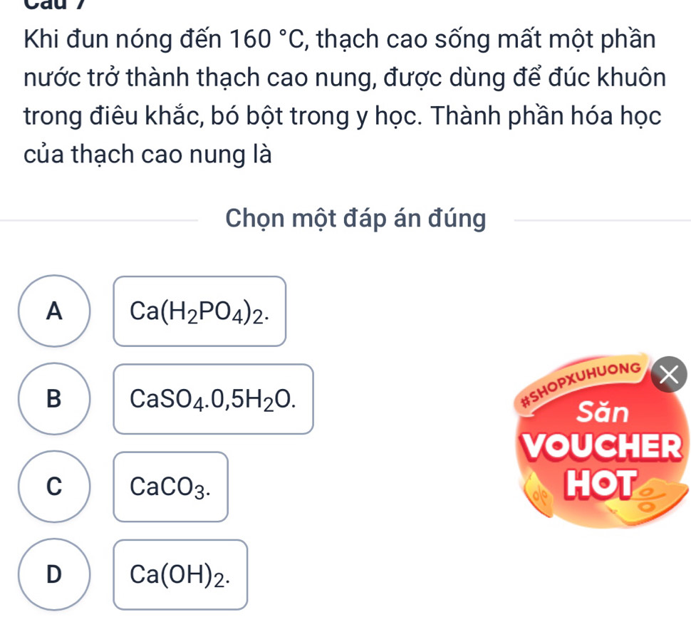 Cau
Khi đun nóng đến 160°C *, thạch cao sống mất một phần
tnước trở thành thạch cao nung, được dùng để đúc khuôn
trong điêu khắc, bó bột trong y học. Thành phần hóa học
của thạch cao nung là
Chọn một đáp án đúng
A Ca(H_2PO_4)_2.
B CaSO_4.0,5H_2O. 
#SHOPXUHUONG X
Săn
VOUCHER
C CaCO_3. HOT
D Ca(OH)_2.