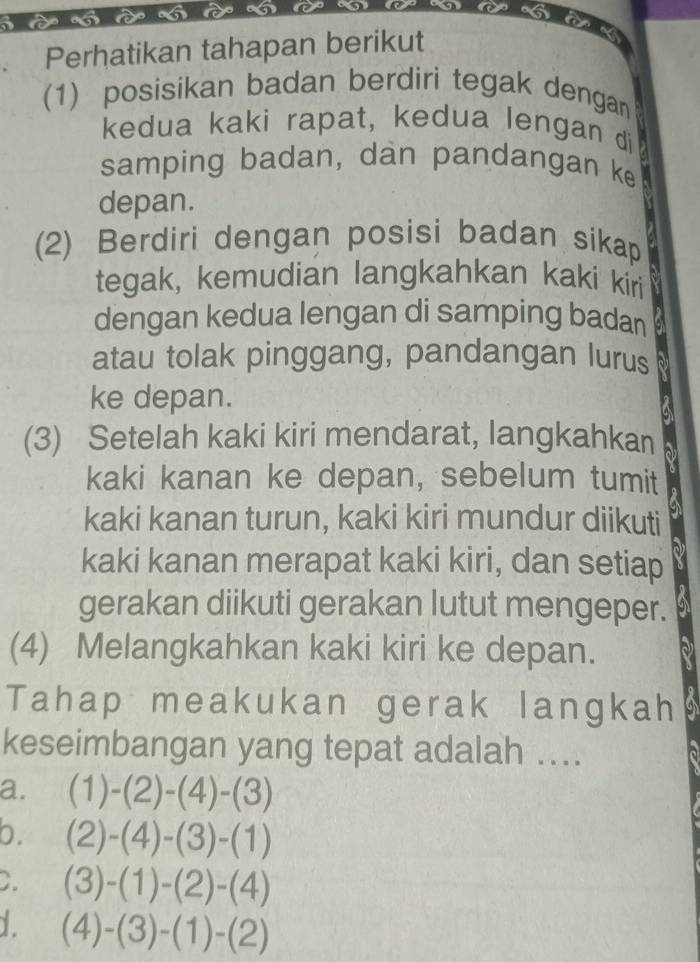 、 t 6 a
a
Perhatikan tahapan berikut
(1) posisikan badan berdiri tegak dengan
kedua kaki rapat, kedua lengan di
samping badan, dan pandangan ke
depan.
(2) Berdiri dengan posisi badan sikap
tegak, kemudian langkahkan kaki kiri
dengan kedua lengan di samping badan
atau tolak pinggang, pandangan lurus
ke depan.
(3) Setelah kaki kiri mendarat, langkahkan
kaki kanan ke depan, sebelum tumit
kaki kanan turun, kaki kiri mundur diikuti
kaki kanan merapat kaki kiri, dan setiap
gerakan diikuti gerakan lutut mengeper.
(4) Melangkahkan kaki kiri ke depan.
Tahap meakukan gerak langkah
keseimbangan yang tepat adalah ....
a. (1)-(2)-(4)-(3)
b. (2)-(4)-(3)-(1)
C. (3)-(1)-(2)-(4)
(4)-(3)-(1)-(2)