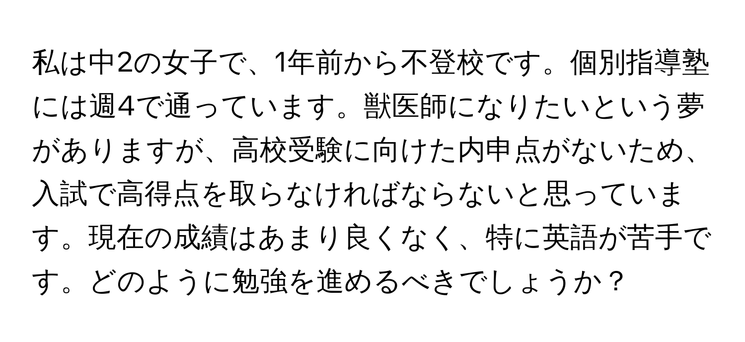 私は中2の女子で、1年前から不登校です。個別指導塾には週4で通っています。獣医師になりたいという夢がありますが、高校受験に向けた内申点がないため、入試で高得点を取らなければならないと思っています。現在の成績はあまり良くなく、特に英語が苦手です。どのように勉強を進めるべきでしょうか？