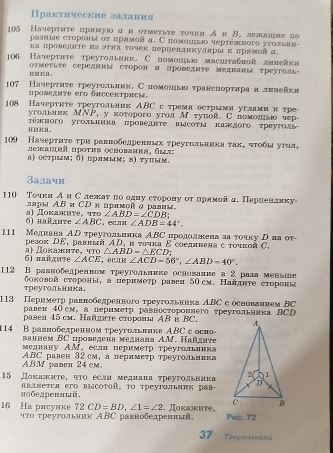 Практнческие задания
105 Начертηте прлмуюο д н оτмеτьτе τοчки А к В. лежалие по
μазные στороны οτ πрамοπα. С ποмοπμлο чеρτеσвοго уτоπιаια-
ка πровенте иаэτηх τочек лернендκκудπры κ πрямойд.
106 Начерτκте треутольвик, С помонню маситабвой лнвейки
1 K a . OTMеTLTE CереAΙHы сторон и проΕARTе мΕдRаRы треуго-
07 Начеρτητе τреугольπвκ, С ποмομιδο τравсноρτκрαα лвπевκη
πровεπινе ero бnсcеτрæ
108 Начерτнте τреугольник АBC с тремяострыми углами и тре
yгольлιк МNP, y которoгo уrол м туπой. С помοшвьо чер
τΕπжπого угоπьиιка πровеτе всότы κаждого τреугол
HMK8.
109 Начерτητе τри равнобедренньх τреугольннна τахό чτοбыαугол,
unaukä upoter ochobahks, 6 m s
а) острым;δ) прямым;в) τупым。
Залачн
110 Точки АиС лежаτ по олну сторону от лрамой д. Перленлику
ляры АBи СΡ κ црπмовд ралим.
6) найдμте а) Докаиτе, что ∠ ABD=∠ CDB
∠ ABC ，ea ∠ ADB=44°,
111 Меднана АD треугольиика АBС продолжкена аа τοчку риа от-
pезоκ DE, pаввνй ΑD, и τοчκа ε coелπвена e τουκой C.
6i πaйπητθ  α  Ποκажπτε. κ △ ABD-△ ECD
∠ ACE ， EC/TP ∠ ACD=56°,∠ ABD=40°.
112 В равнобедренном τреугольнике основание а 2 рал меньше
треуΤолΙьника боковой сτороны, а пернмеτр равеи δΟсм. Наяднτе сτоронь
113 Перимеτр равнобедренногоτреугольника АBС с основаннем ΒC
равен 40см,а лериметр равностороннего τреугольннка ΒCD
pавея 45 cm. Πайлπτе cróρоы ΑB é BC. 
114 В равнобеπренном τреугольнке ABC с оси-
ванием BC проведена меднана AM. Ηайднτе
меднаку АM, еслн пернметр треугольинка
A.BM pamen 24cm ABC равен 32 см, а перимеτр τреугольиика
15 Дохалητе, ητо еслн меднана τреуτольвика
нобедреннвй яBΙяется его вΙсΟτоR, Το треуΤольΗик рав-
16 Hа рисуике 72 CD=BD,∠ 1=∠ 2 чτо τреугольник ΑBС равнобедренн , Πоκажиτе， Pnc. 72
37'TpeycstheW