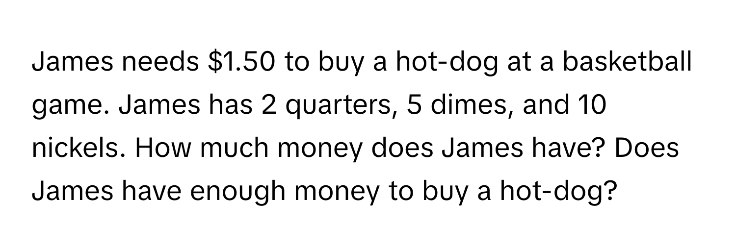 James needs $1.50 to buy a hot-dog at a basketball game. James has 2 quarters, 5 dimes, and 10 nickels. How much money does James have? Does James have enough money to buy a hot-dog?