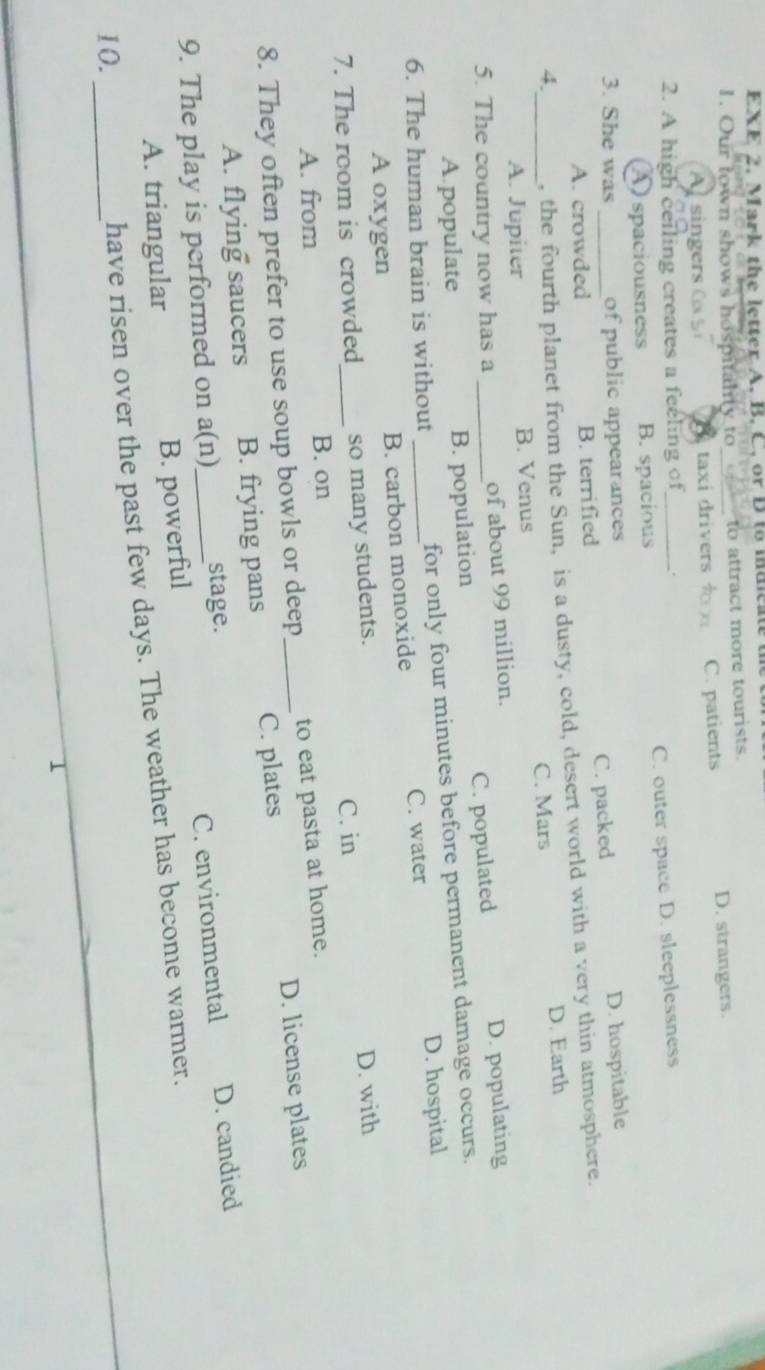 EXE 2. Mark the letter A. B. C. or D to maicate t
1. Our town shows hospitality to_ to attract more tourists.
A singers a S taxi drivers C. patients D. strangers.
2. A high ceiling creates a feeling of_ .
A spaciousness B. spacious C. outer space D. sleeplessness
3. She was_ of public appearances D. hospitable
A. crowded B. terrified C. packed
4. , the fourth planet from the Sun, is a dusty, cold, desert world with a very thin atmosphere.
D. Earth
_A. Jupiter B. Venus C. Mars
5. The country now has a _of about 99 million.
A.populate B. population C. populated D. populating
6. The human brain is without _for only four minutes before permanent damage occurs.
D. hospital
B. carbon monoxide C. water
A oxygen
7. The room is crowded_ so many students.
C. in
A. from B. on D. with
8. They often prefer to use soup bowls or deep_ to eat pasta at home.
A. flying saucers B. frying pans C. plates D. license plates
9. The play is performed on a(n)_ stage.
A. triangular B. powerful C. environmental D. candied
10._
have risen over the past few days. The weather has become warmer.
