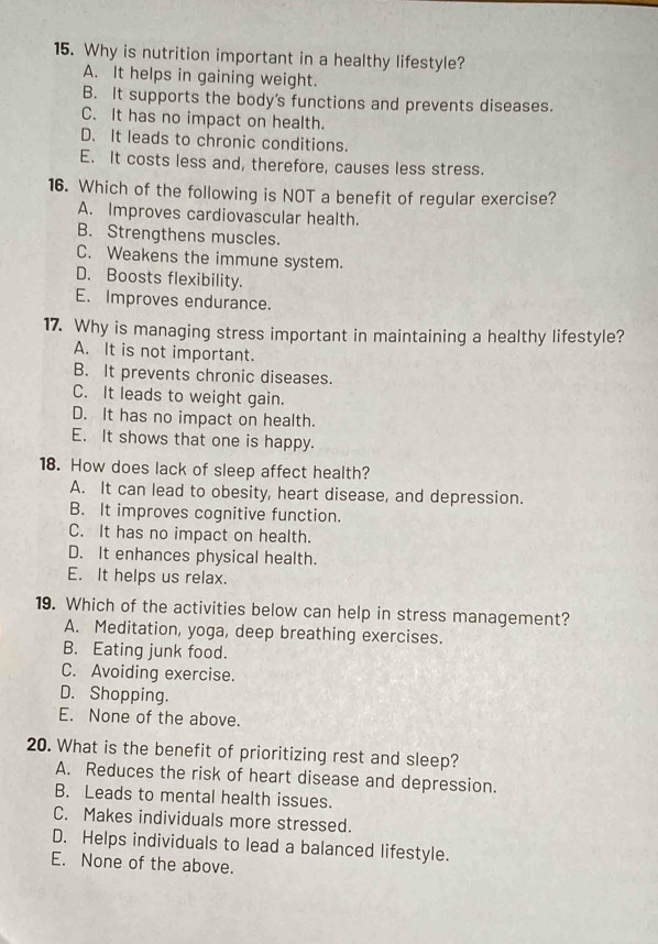 Why is nutrition important in a healthy lifestyle?
A. It helps in gaining weight.
B. It supports the body's functions and prevents diseases.
C. It has no impact on health.
D. It leads to chronic conditions.
E. It costs less and, therefore, causes less stress.
16. Which of the following is NOT a benefit of regular exercise?
A. Improves cardiovascular health.
B. Strengthens muscles.
C. Weakens the immune system.
D. Boosts flexibility.
E. Improves endurance.
17. Why is managing stress important in maintaining a healthy lifestyle?
A. It is not important.
B. It prevents chronic diseases.
C. It leads to weight gain.
D. It has no impact on health.
E. It shows that one is happy.
18. How does lack of sleep affect health?
A. It can lead to obesity, heart disease, and depression.
B. It improves cognitive function.
C. It has no impact on health.
D. It enhances physical health.
E. It helps us relax.
19. Which of the activities below can help in stress management?
A. Meditation, yoga, deep breathing exercises.
B. Eating junk food.
C. Avoiding exercise.
D. Shopping.
E. None of the above.
20. What is the benefit of prioritizing rest and sleep?
A. Reduces the risk of heart disease and depression.
B. Leads to mental health issues.
C. Makes individuals more stressed.
D. Helps individuals to lead a balanced lifestyle.
E. None of the above.